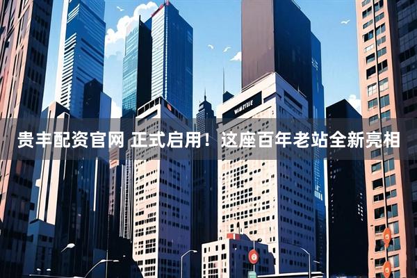 贵丰配资官网 正式启用！这座百年老站全新亮相